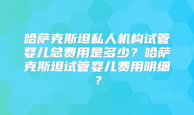 哈萨克斯坦私人机构试管婴儿总费用是多少?哈萨克斯坦试管婴儿费用明细?