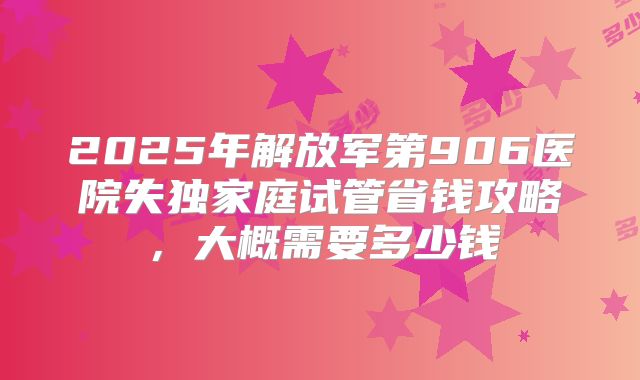 2025年解放军第906医院失独家庭试管省钱攻略,大概需要多少钱