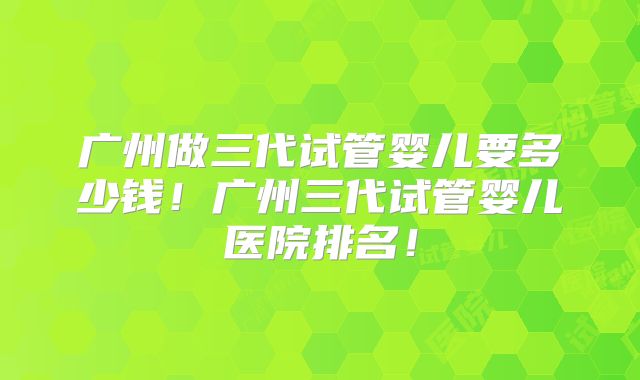 广州做三代试管婴儿要多少钱！广州三代试管婴儿医院排名！