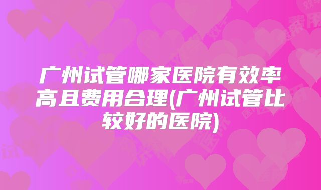 广州试管哪家医院有效率高且费用合理(广州试管比较好的医院)
