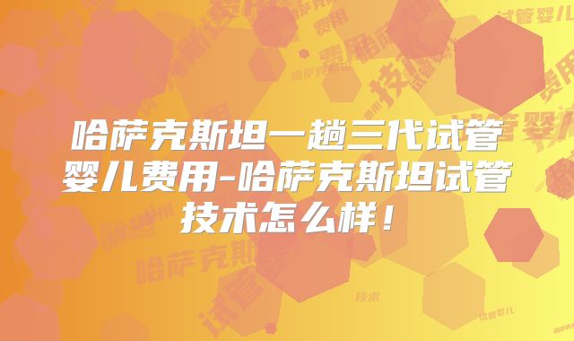 哈萨克斯坦一趟三代试管婴儿费用-哈萨克斯坦试管技术怎么样！