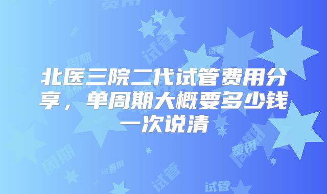 北医三院二代试管费用分享，单周期大概要多少钱一次说清