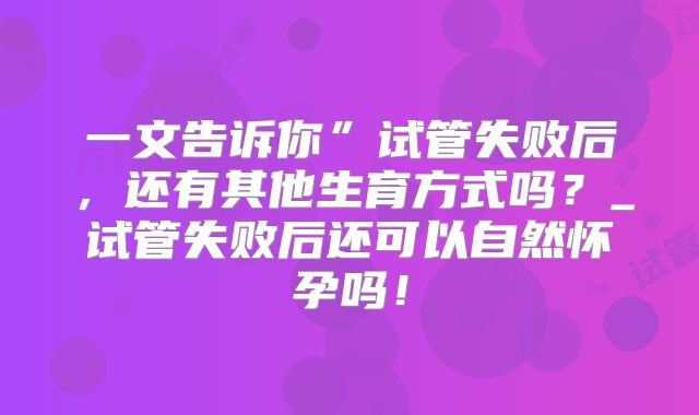 一文告诉你”试管失败后，还有其他生育方式吗？_试管失败后还可以自然怀孕吗！