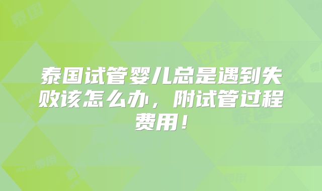 泰国试管婴儿总是遇到失败该怎么办,附试管过程费用!