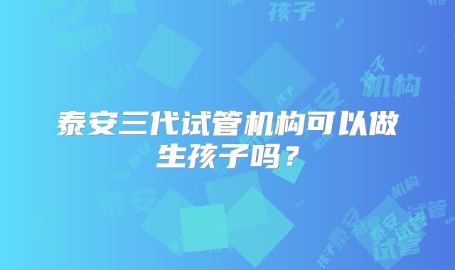 泰安三代试管机构可以做生孩子吗？
