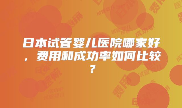 日本试管婴儿医院哪家好，费用和成功率如何比较？