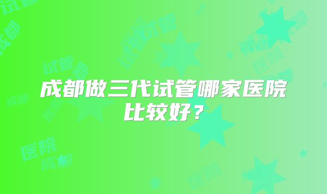 成都做三代试管哪家医院比较好？
