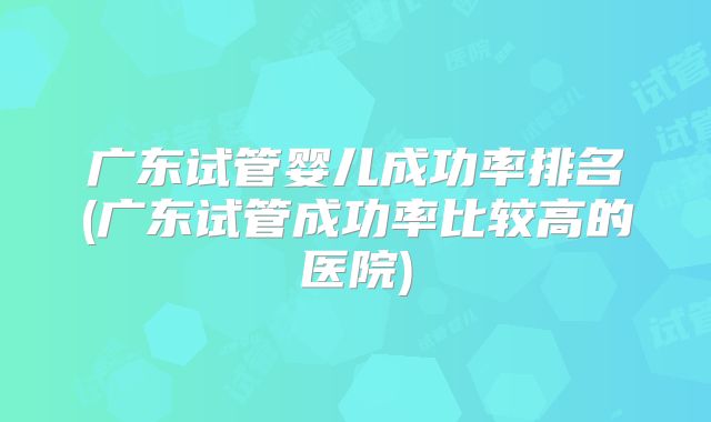 广东试管婴儿成功率排名(广东试管成功率比较高的医院)