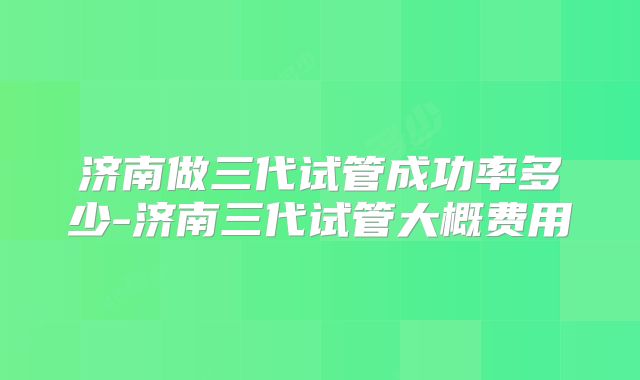 济南做三代试管成功率多少-济南三代试管大概费用