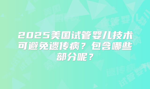 2025美国试管婴儿技术可避免遗传病？包含哪些部分呢？