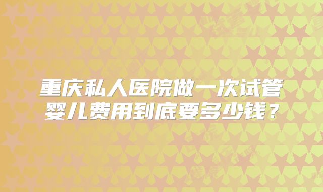 重庆私人医院做一次试管婴儿费用到底要多少钱？