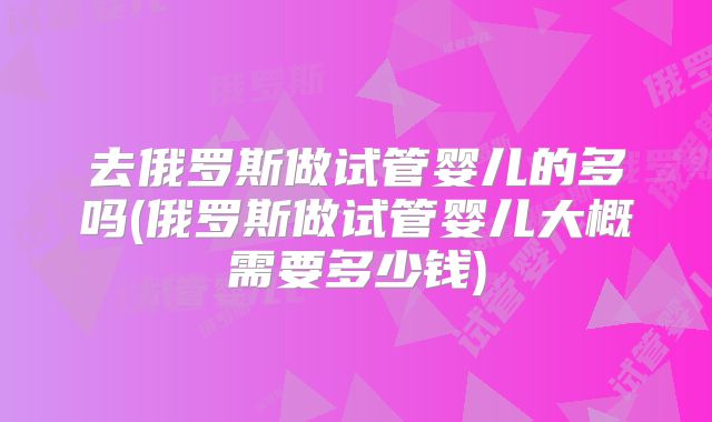 去俄罗斯做试管婴儿的多吗(俄罗斯做试管婴儿大概需要多少钱)