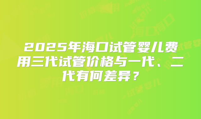 2025年海口试管婴儿费用三代试管价格与一代、二代有何差异?