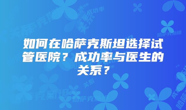 如何在哈萨克斯坦选择试管医院？成功率与医生的关系？