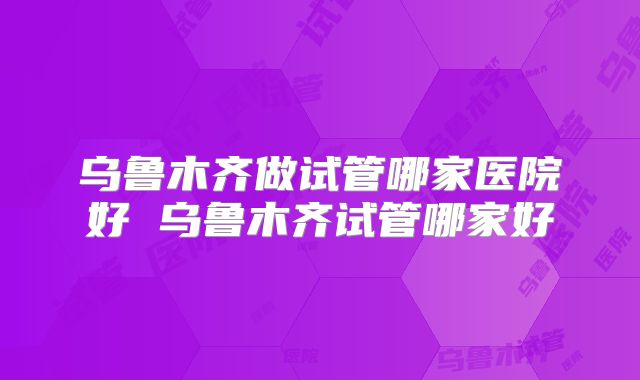 乌鲁木齐做试管哪家医院好 乌鲁木齐试管哪家好