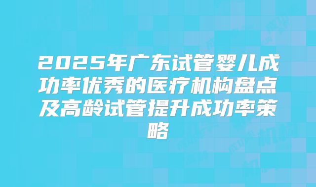 2025年广东试管婴儿成功率优秀的医疗机构盘点及高龄试管提升成功率策略