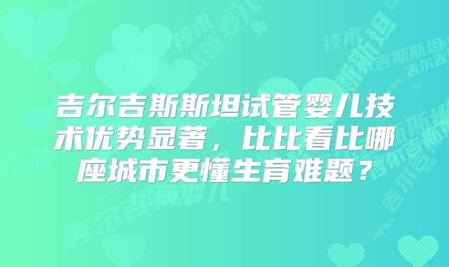 吉尔吉斯斯坦试管婴儿技术优势显著，比比看比哪座城市更懂生育难题？