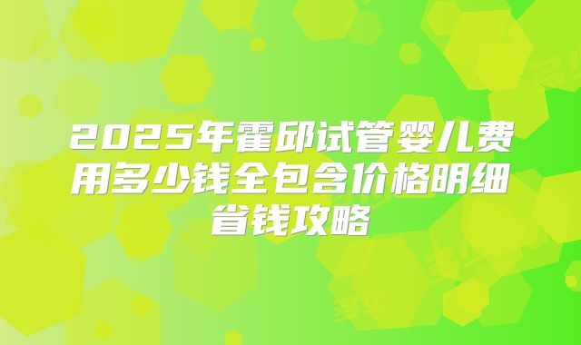 2025年霍邱试管婴儿费用多少钱全包含价格明细省钱攻略