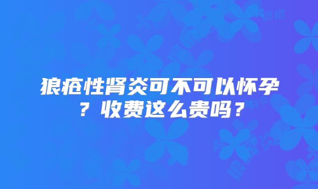 狼疮性肾炎可不可以怀孕？收费这么贵吗？