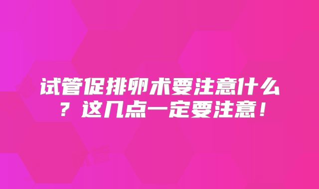试管促排卵术要注意什么？这几点一定要注意！