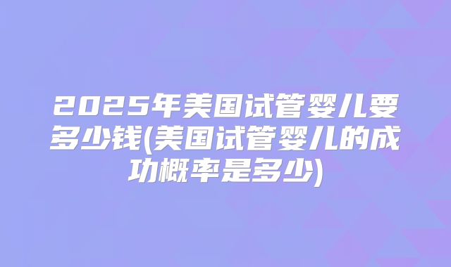 2025年美国试管婴儿要多少钱(美国试管婴儿的成功概率是多少)