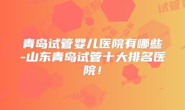 青岛试管婴儿医院有哪些-山东青岛试管十大排名医院！