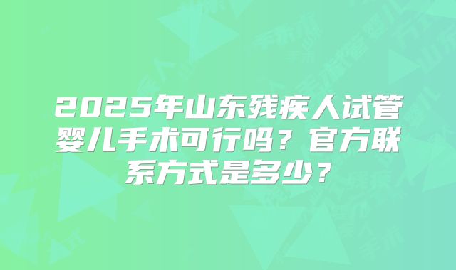 2025年山东残疾人试管婴儿手术可行吗？官方联系方式是多少？