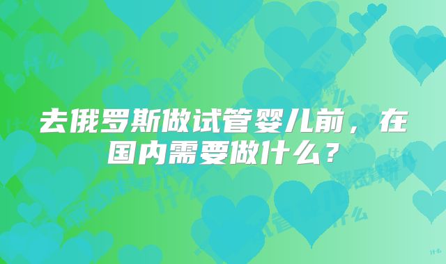 去俄罗斯做试管婴儿前，在国内需要做什么？