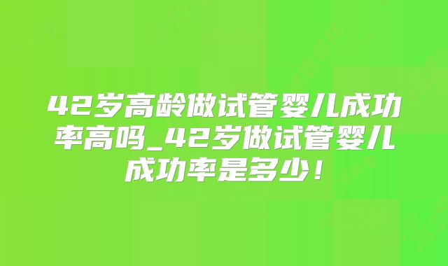 42岁高龄做试管婴儿成功率高吗_42岁做试管婴儿成功率是多少！