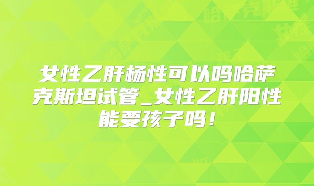 女性乙肝杨性可以吗哈萨克斯坦试管_女性乙肝阳性能要孩子吗！