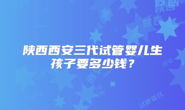 陕西西安三代试管婴儿生孩子要多少钱？