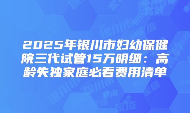2025年银川市妇幼保健院三代试管15万明细：高龄失独家庭必看费用清单
