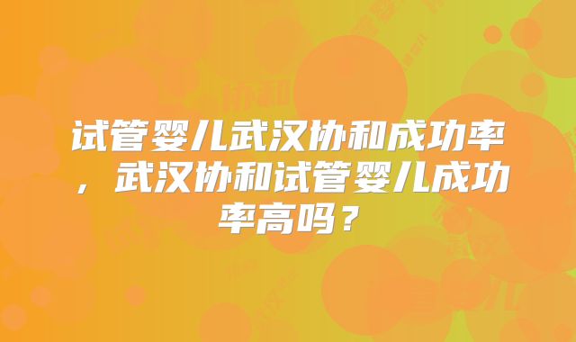 试管婴儿武汉协和成功率，武汉协和试管婴儿成功率高吗？