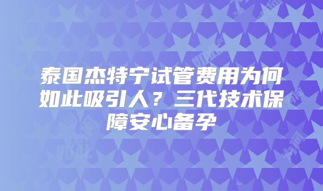 泰国杰特宁试管费用为何如此吸引人?三代技术保障安心备孕