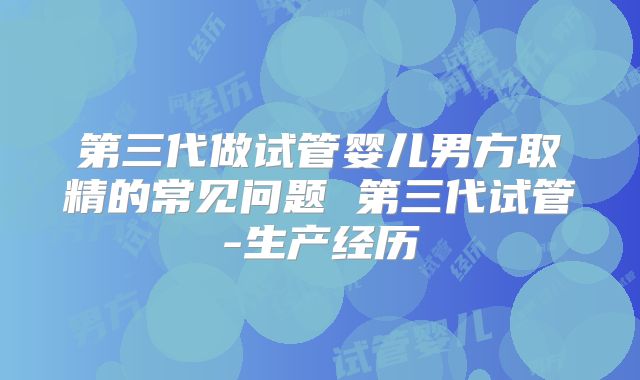 第三代做试管婴儿男方取精的常见问题 第三代试管-生产经历