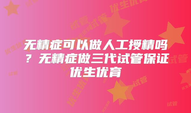 无精症可以做人工授精吗？无精症做三代试管保证优生优育