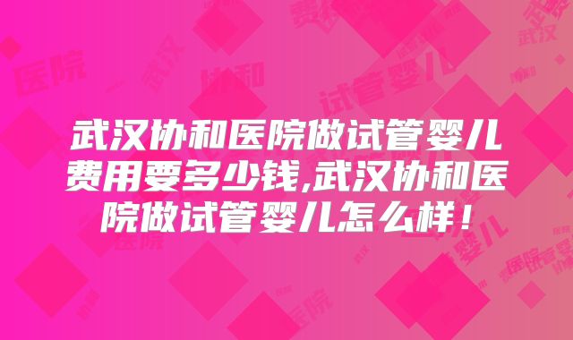 武汉协和医院做试管婴儿费用要多少钱,武汉协和医院做试管婴儿怎么样！