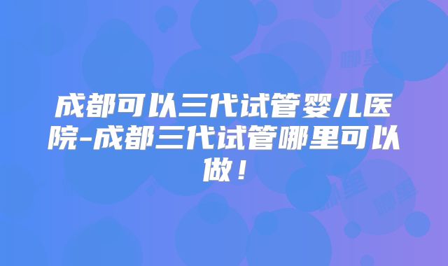 成都可以三代试管婴儿医院-成都三代试管哪里可以做！