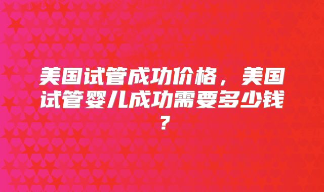 美国试管成功价格，美国试管婴儿成功需要多少钱？
