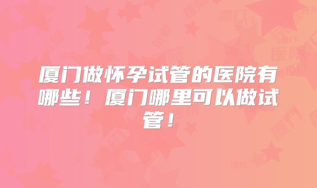 厦门做怀孕试管的医院有哪些！厦门哪里可以做试管！