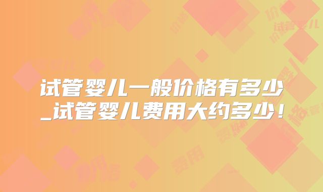 试管婴儿一般价格有多少_试管婴儿费用大约多少!