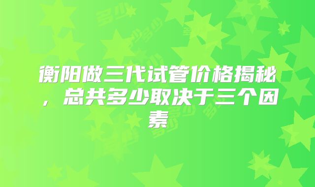 衡阳做三代试管价格揭秘，总共多少取决于三个因素