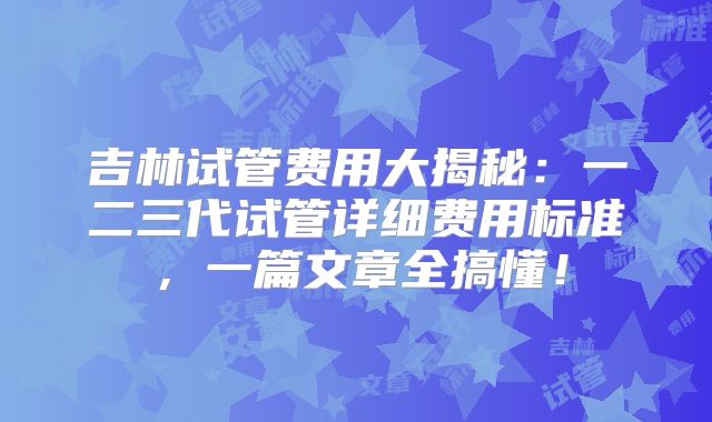吉林试管费用大揭秘：一二三代试管详细费用标准，一篇文章全搞懂！