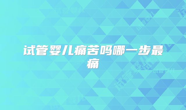 试管婴儿痛苦吗哪一步最痛