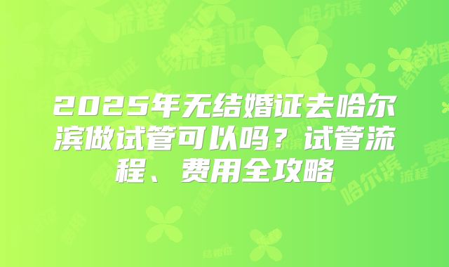 2025年无结婚证去哈尔滨做试管可以吗？试管流程、费用全攻略