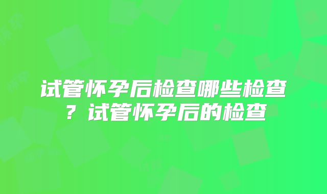 试管怀孕后检查哪些检查？试管怀孕后的检查