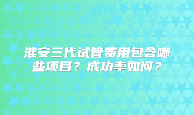 淮安三代试管费用包含哪些项目？成功率如何？