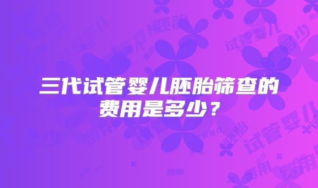 三代试管婴儿胚胎筛查的费用是多少？