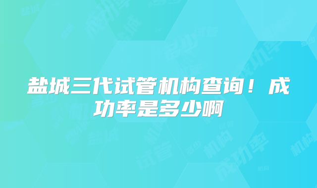 盐城三代试管机构查询！成功率是多少啊