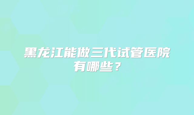 黑龙江能做三代试管医院有哪些？